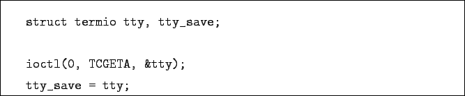 \begin{boxedminipage}{\textwidth}
\begin{verbatim}struct termio tty, tty_save;ioctl(0, TCGETA, &tty);
tty_save = tty;\end{verbatim}\end{boxedminipage}