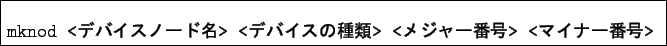 \begin{boxedminipage}{\textwidth}
\begin{verbatim}mknod <$B%G%P%$%9%N!<%IL>(B> <$B%G%P%$%9$N<oN`(B> <$B%a%8%c!<HV9f(B> <$B%^%$%J!<HV9f(B>\end{verbatim}
\end{boxedminipage}