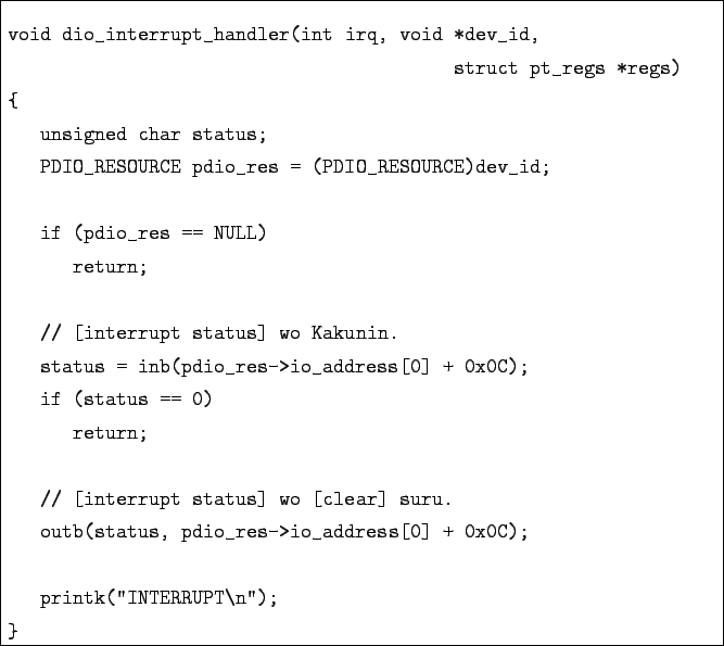 \begin{boxedminipage}{\textwidth}
\begin{verbatim}void dio_interrupt_handler(i...
...dress[0] + 0x0C);printk(''INTERRUPT\n'');
}\end{verbatim}
\end{boxedminipage}